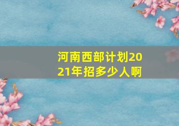 河南西部计划2021年招多少人啊