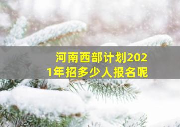 河南西部计划2021年招多少人报名呢