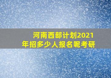 河南西部计划2021年招多少人报名呢考研