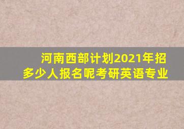 河南西部计划2021年招多少人报名呢考研英语专业