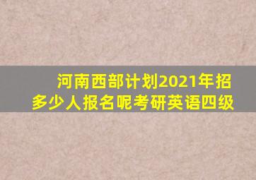 河南西部计划2021年招多少人报名呢考研英语四级