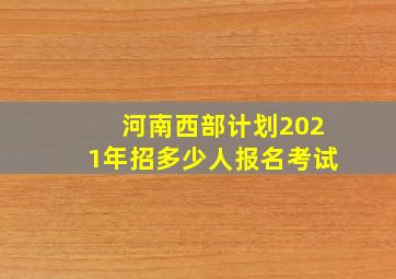 河南西部计划2021年招多少人报名考试