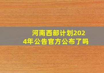 河南西部计划2024年公告官方公布了吗