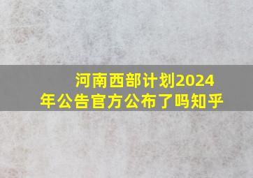 河南西部计划2024年公告官方公布了吗知乎