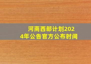 河南西部计划2024年公告官方公布时间