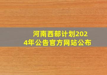 河南西部计划2024年公告官方网站公布