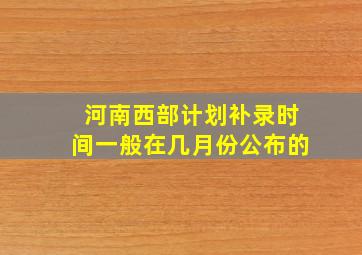 河南西部计划补录时间一般在几月份公布的