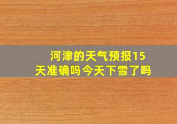 河津的天气预报15天准确吗今天下雪了吗