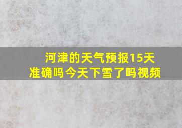 河津的天气预报15天准确吗今天下雪了吗视频