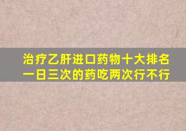 治疗乙肝进口药物十大排名一日三次的药吃两次行不行