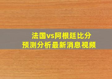 法国vs阿根廷比分预测分析最新消息视频