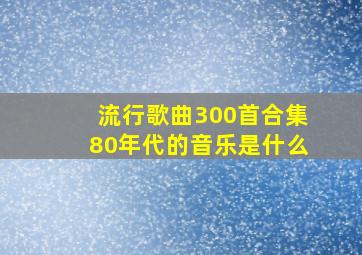 流行歌曲300首合集80年代的音乐是什么