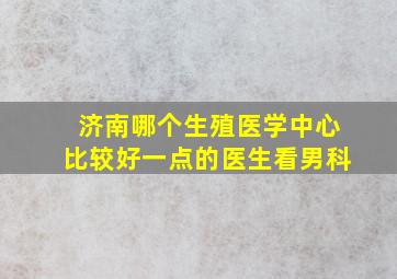 济南哪个生殖医学中心比较好一点的医生看男科