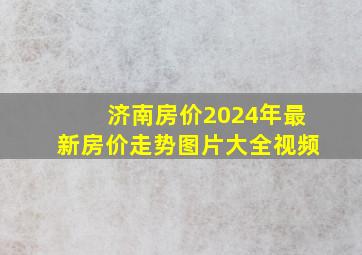 济南房价2024年最新房价走势图片大全视频