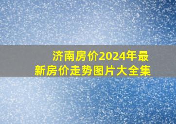 济南房价2024年最新房价走势图片大全集