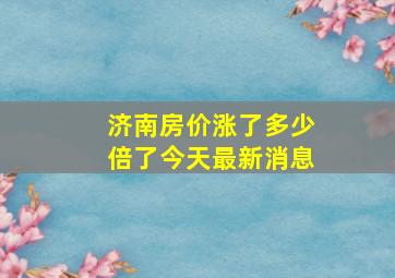 济南房价涨了多少倍了今天最新消息