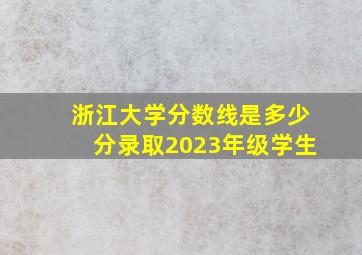 浙江大学分数线是多少分录取2023年级学生