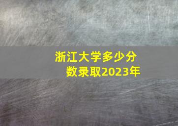 浙江大学多少分数录取2023年