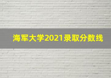 海军大学2021录取分数线