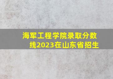 海军工程学院录取分数线2023在山东省招生