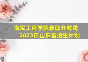 海军工程学院录取分数线2023在山东省招生计划