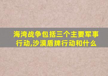 海湾战争包括三个主要军事行动,沙漠盾牌行动和什么