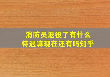 消防员退役了有什么待遇嘛现在还有吗知乎