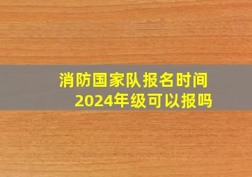 消防国家队报名时间2024年级可以报吗