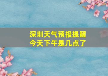 深圳天气预报提醒今天下午是几点了