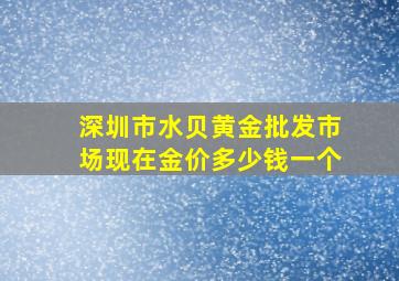 深圳市水贝黄金批发市场现在金价多少钱一个