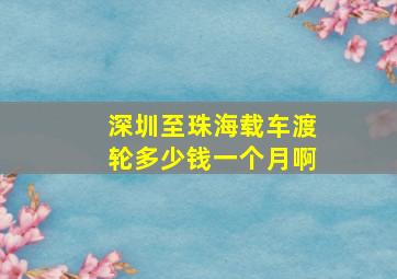 深圳至珠海载车渡轮多少钱一个月啊