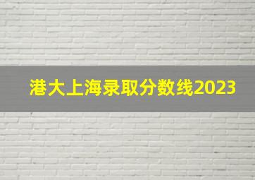 港大上海录取分数线2023