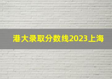 港大录取分数线2023上海