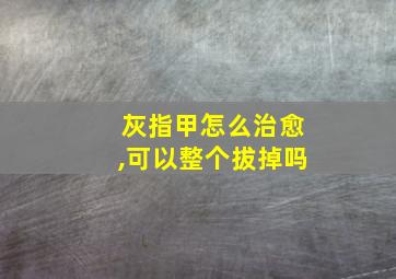 灰指甲怎么治愈,可以整个拔掉吗