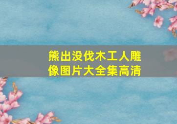 熊出没伐木工人雕像图片大全集高清