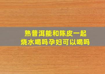 熟普洱能和陈皮一起烧水喝吗孕妇可以喝吗