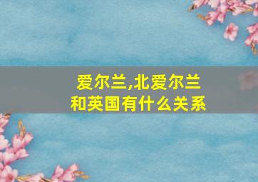 爱尔兰,北爱尔兰和英国有什么关系