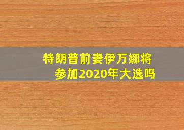 特朗普前妻伊万娜将参加2020年大选吗