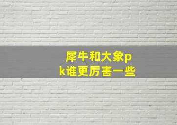 犀牛和大象pk谁更厉害一些