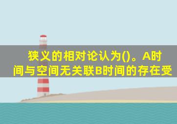 狭义的相对论认为()。A时间与空间无关联B时间的存在受