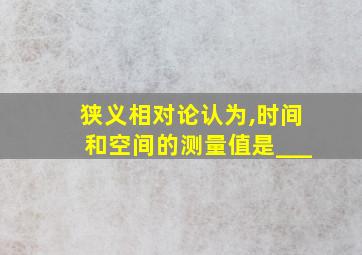 狭义相对论认为,时间和空间的测量值是___