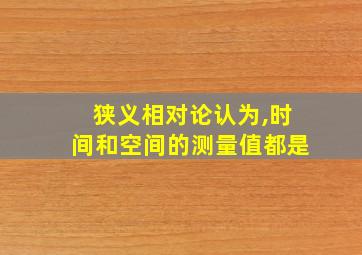 狭义相对论认为,时间和空间的测量值都是