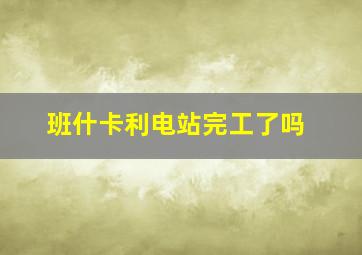 班什卡利电站完工了吗