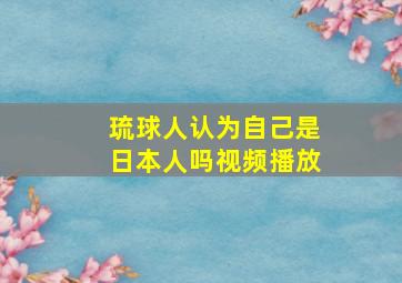 琉球人认为自己是日本人吗视频播放