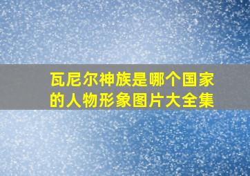 瓦尼尔神族是哪个国家的人物形象图片大全集