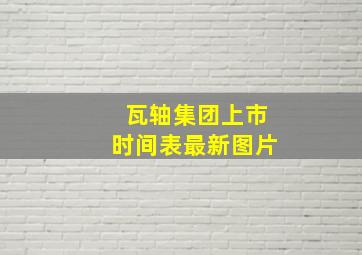 瓦轴集团上市时间表最新图片