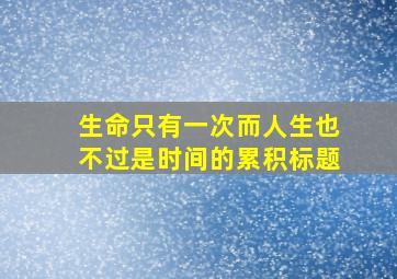 生命只有一次而人生也不过是时间的累积标题