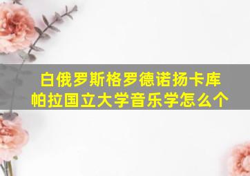 白俄罗斯格罗德诺扬卡库帕拉国立大学音乐学怎么个