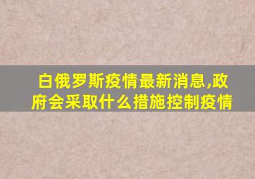 白俄罗斯疫情最新消息,政府会采取什么措施控制疫情