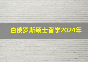 白俄罗斯硕士留学2024年